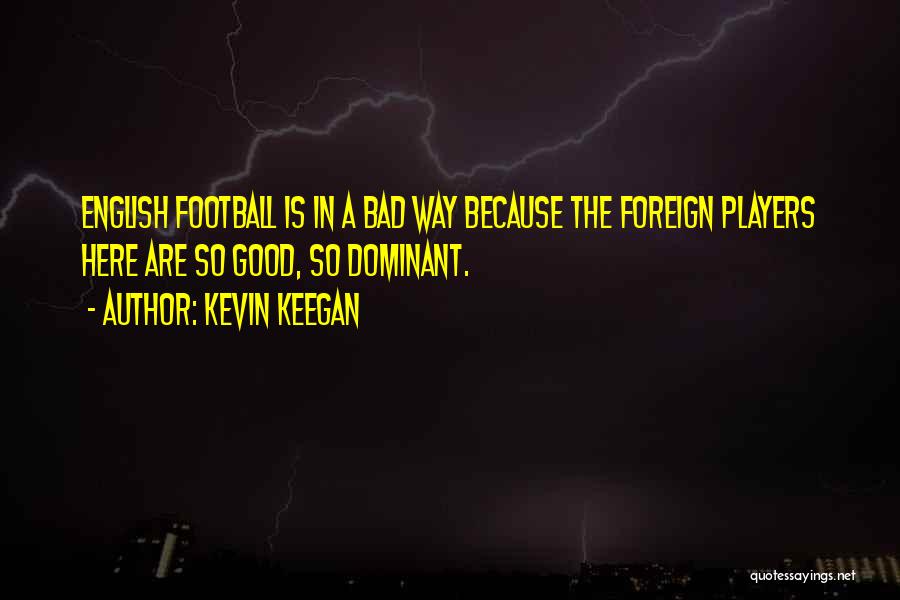 Kevin Keegan Quotes: English Football Is In A Bad Way Because The Foreign Players Here Are So Good, So Dominant.