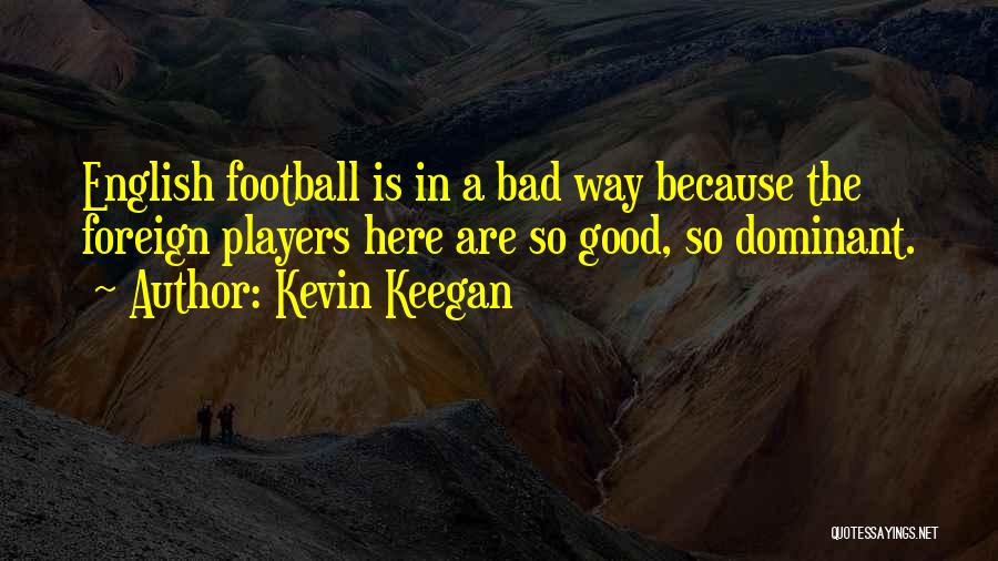 Kevin Keegan Quotes: English Football Is In A Bad Way Because The Foreign Players Here Are So Good, So Dominant.