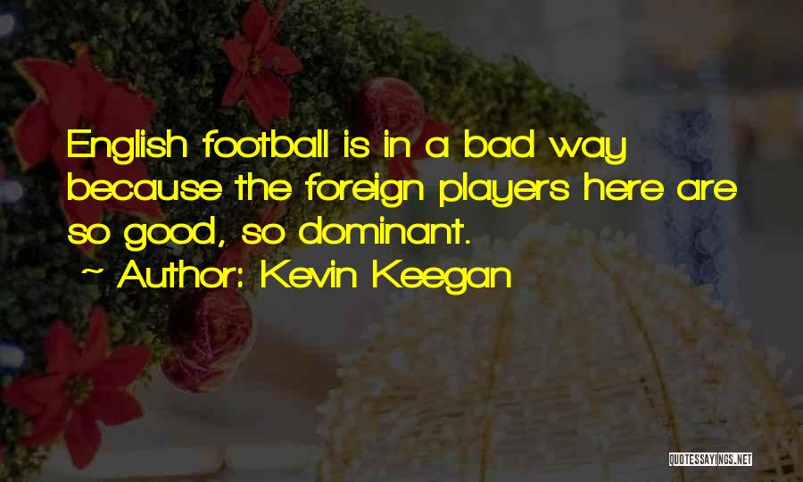 Kevin Keegan Quotes: English Football Is In A Bad Way Because The Foreign Players Here Are So Good, So Dominant.