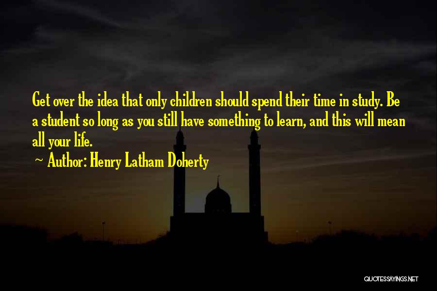 Henry Latham Doherty Quotes: Get Over The Idea That Only Children Should Spend Their Time In Study. Be A Student So Long As You