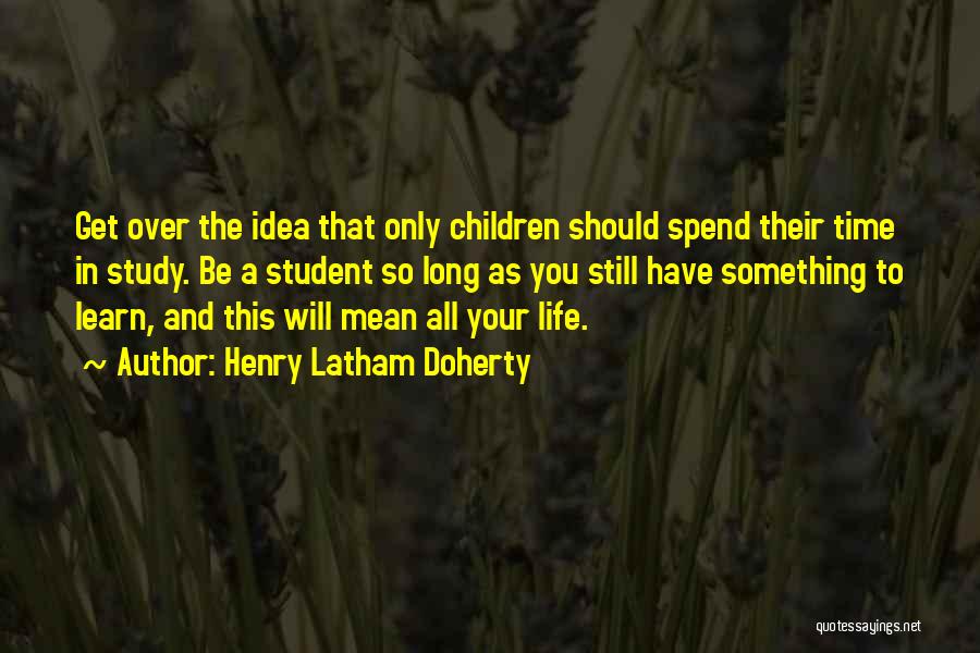 Henry Latham Doherty Quotes: Get Over The Idea That Only Children Should Spend Their Time In Study. Be A Student So Long As You