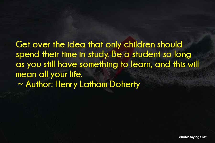 Henry Latham Doherty Quotes: Get Over The Idea That Only Children Should Spend Their Time In Study. Be A Student So Long As You