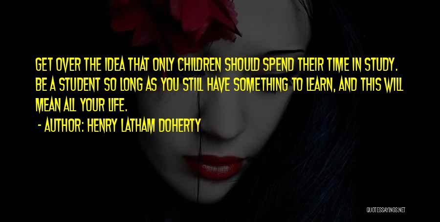 Henry Latham Doherty Quotes: Get Over The Idea That Only Children Should Spend Their Time In Study. Be A Student So Long As You