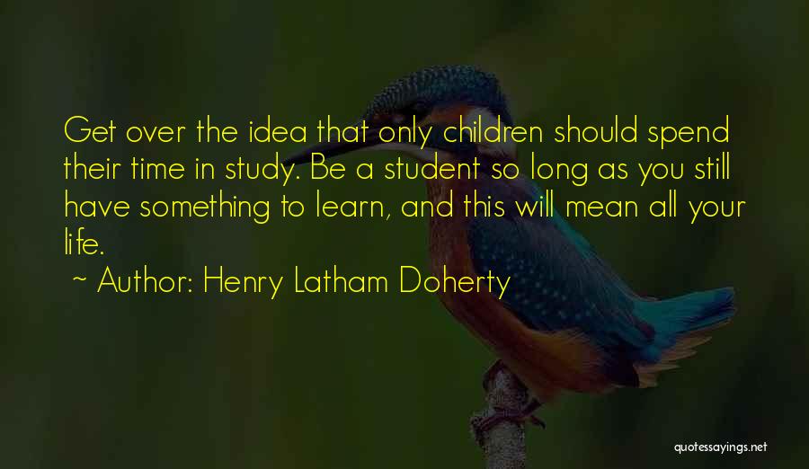 Henry Latham Doherty Quotes: Get Over The Idea That Only Children Should Spend Their Time In Study. Be A Student So Long As You