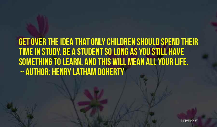 Henry Latham Doherty Quotes: Get Over The Idea That Only Children Should Spend Their Time In Study. Be A Student So Long As You