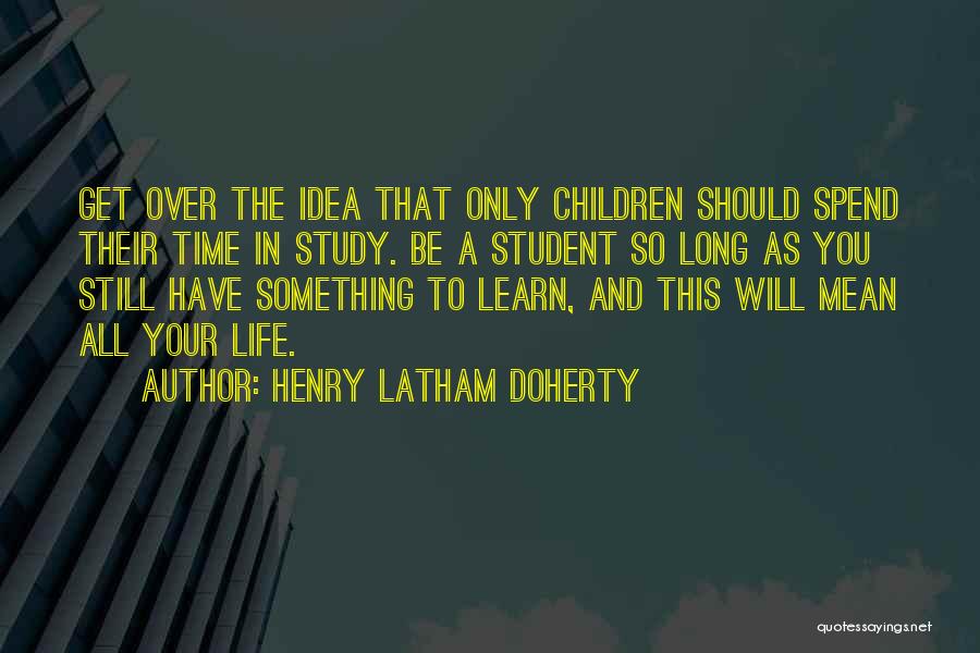 Henry Latham Doherty Quotes: Get Over The Idea That Only Children Should Spend Their Time In Study. Be A Student So Long As You