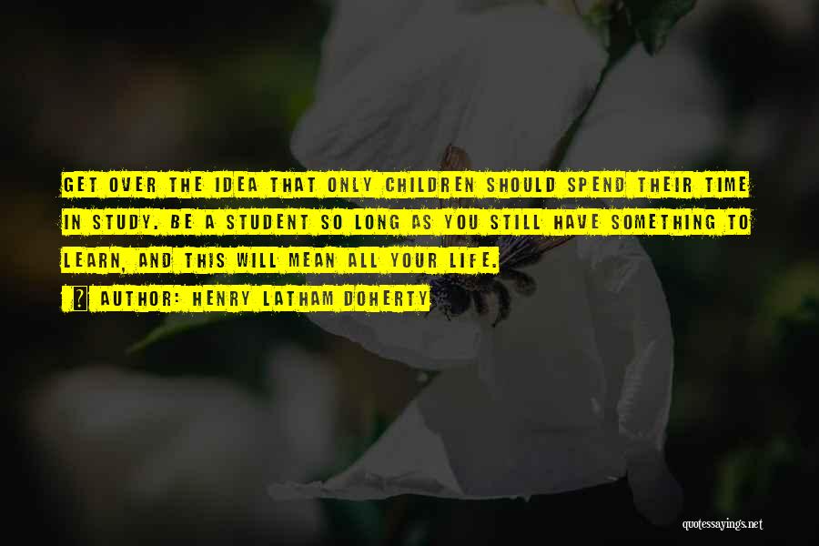 Henry Latham Doherty Quotes: Get Over The Idea That Only Children Should Spend Their Time In Study. Be A Student So Long As You