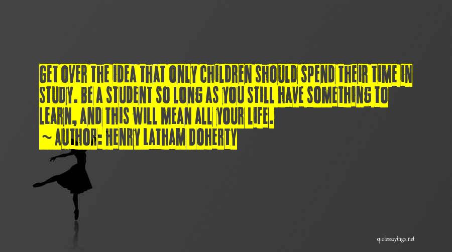 Henry Latham Doherty Quotes: Get Over The Idea That Only Children Should Spend Their Time In Study. Be A Student So Long As You