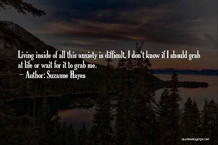 Suzanne Hayes Quotes: Living Inside Of All This Anxiety Is Difficult. I Don't Know If I Should Grab At Life Or Wait For