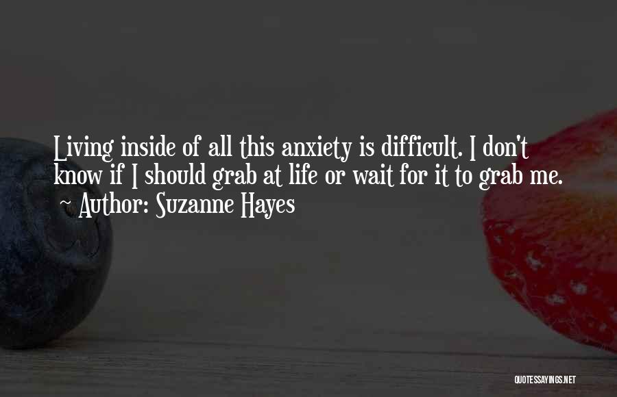 Suzanne Hayes Quotes: Living Inside Of All This Anxiety Is Difficult. I Don't Know If I Should Grab At Life Or Wait For