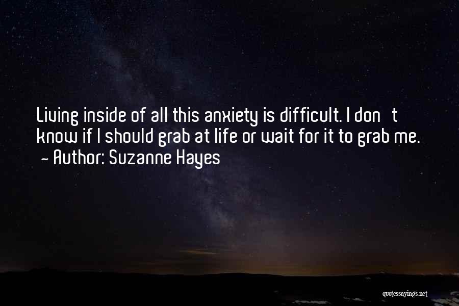 Suzanne Hayes Quotes: Living Inside Of All This Anxiety Is Difficult. I Don't Know If I Should Grab At Life Or Wait For