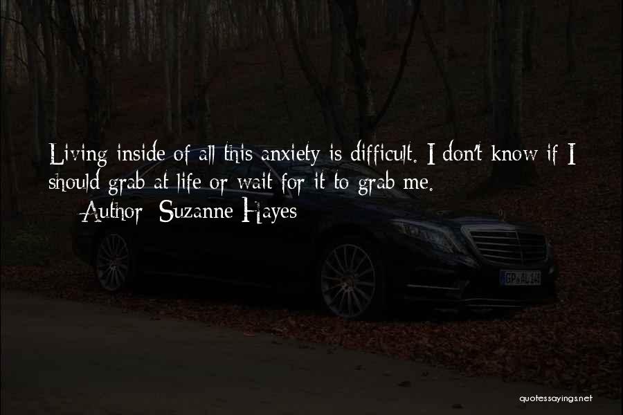 Suzanne Hayes Quotes: Living Inside Of All This Anxiety Is Difficult. I Don't Know If I Should Grab At Life Or Wait For