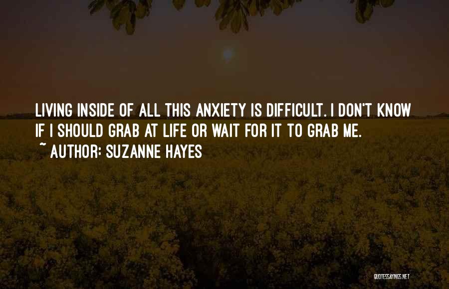 Suzanne Hayes Quotes: Living Inside Of All This Anxiety Is Difficult. I Don't Know If I Should Grab At Life Or Wait For