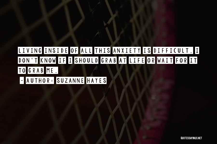 Suzanne Hayes Quotes: Living Inside Of All This Anxiety Is Difficult. I Don't Know If I Should Grab At Life Or Wait For