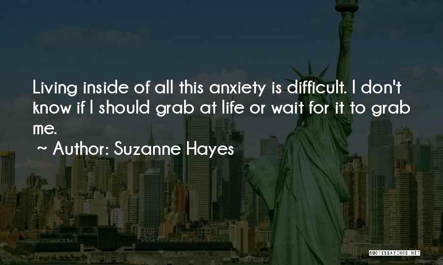 Suzanne Hayes Quotes: Living Inside Of All This Anxiety Is Difficult. I Don't Know If I Should Grab At Life Or Wait For