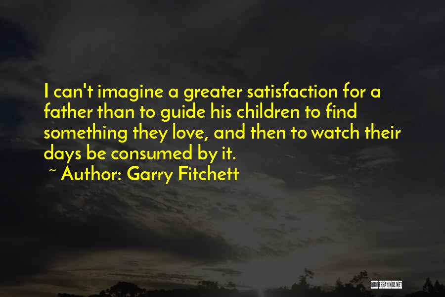 Garry Fitchett Quotes: I Can't Imagine A Greater Satisfaction For A Father Than To Guide His Children To Find Something They Love, And