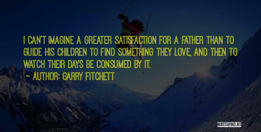 Garry Fitchett Quotes: I Can't Imagine A Greater Satisfaction For A Father Than To Guide His Children To Find Something They Love, And