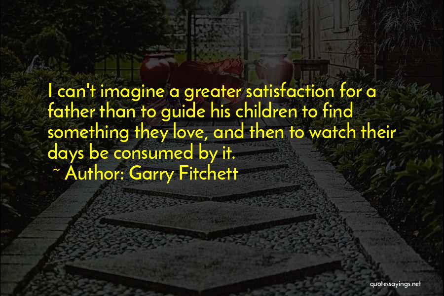 Garry Fitchett Quotes: I Can't Imagine A Greater Satisfaction For A Father Than To Guide His Children To Find Something They Love, And