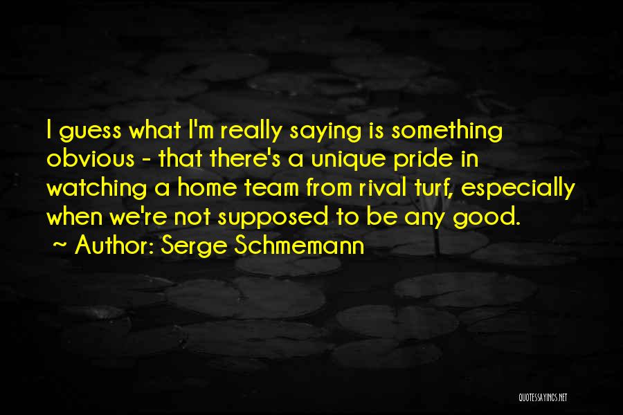 Serge Schmemann Quotes: I Guess What I'm Really Saying Is Something Obvious - That There's A Unique Pride In Watching A Home Team