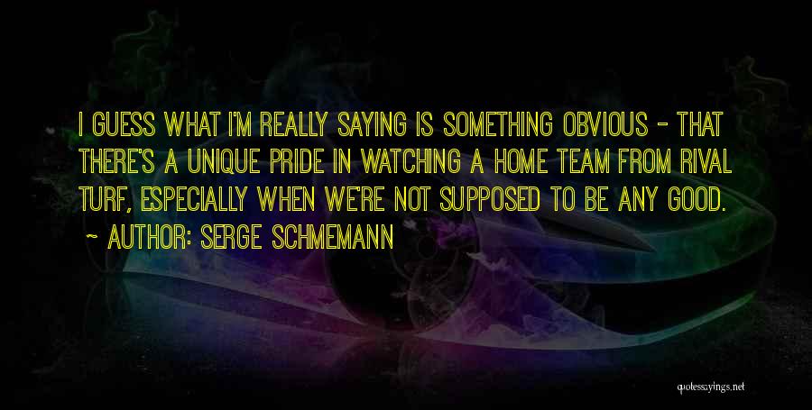 Serge Schmemann Quotes: I Guess What I'm Really Saying Is Something Obvious - That There's A Unique Pride In Watching A Home Team