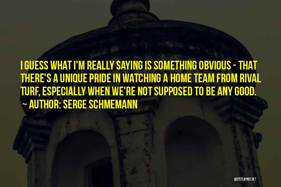 Serge Schmemann Quotes: I Guess What I'm Really Saying Is Something Obvious - That There's A Unique Pride In Watching A Home Team