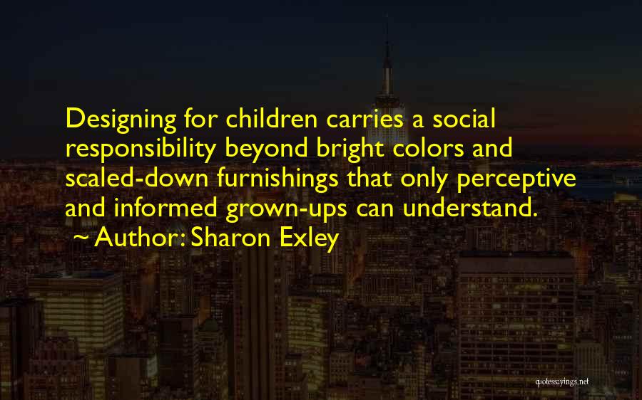 Sharon Exley Quotes: Designing For Children Carries A Social Responsibility Beyond Bright Colors And Scaled-down Furnishings That Only Perceptive And Informed Grown-ups Can