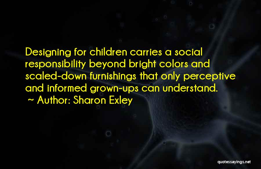 Sharon Exley Quotes: Designing For Children Carries A Social Responsibility Beyond Bright Colors And Scaled-down Furnishings That Only Perceptive And Informed Grown-ups Can