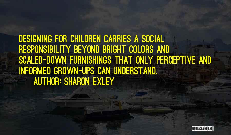 Sharon Exley Quotes: Designing For Children Carries A Social Responsibility Beyond Bright Colors And Scaled-down Furnishings That Only Perceptive And Informed Grown-ups Can