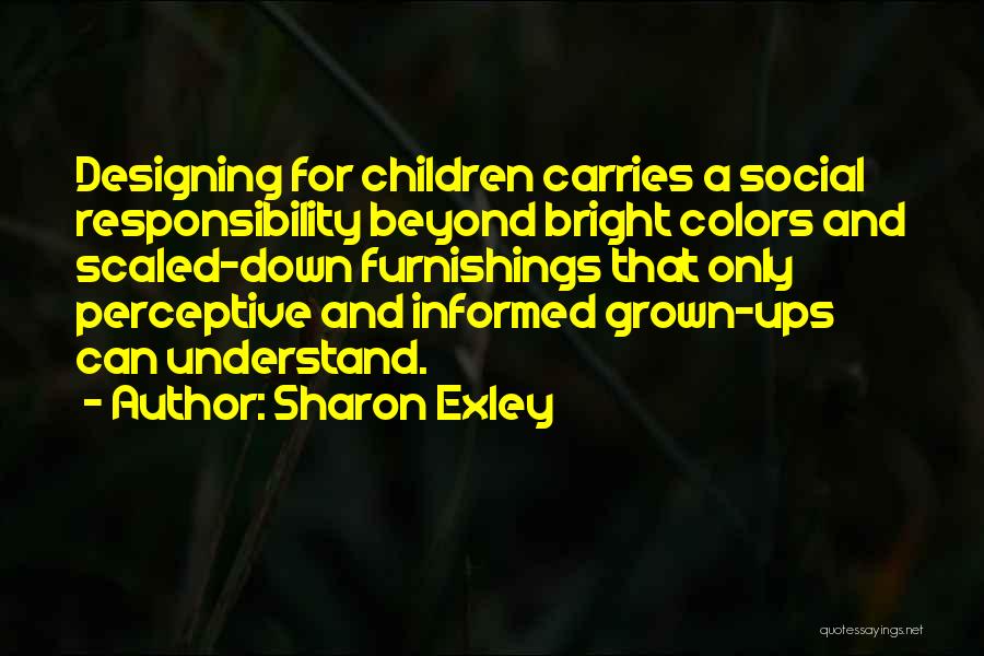 Sharon Exley Quotes: Designing For Children Carries A Social Responsibility Beyond Bright Colors And Scaled-down Furnishings That Only Perceptive And Informed Grown-ups Can