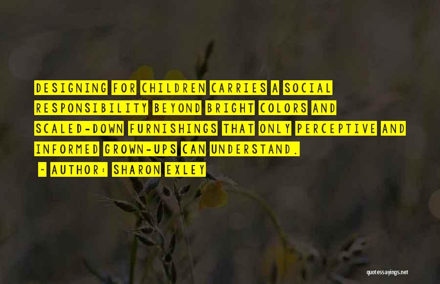 Sharon Exley Quotes: Designing For Children Carries A Social Responsibility Beyond Bright Colors And Scaled-down Furnishings That Only Perceptive And Informed Grown-ups Can
