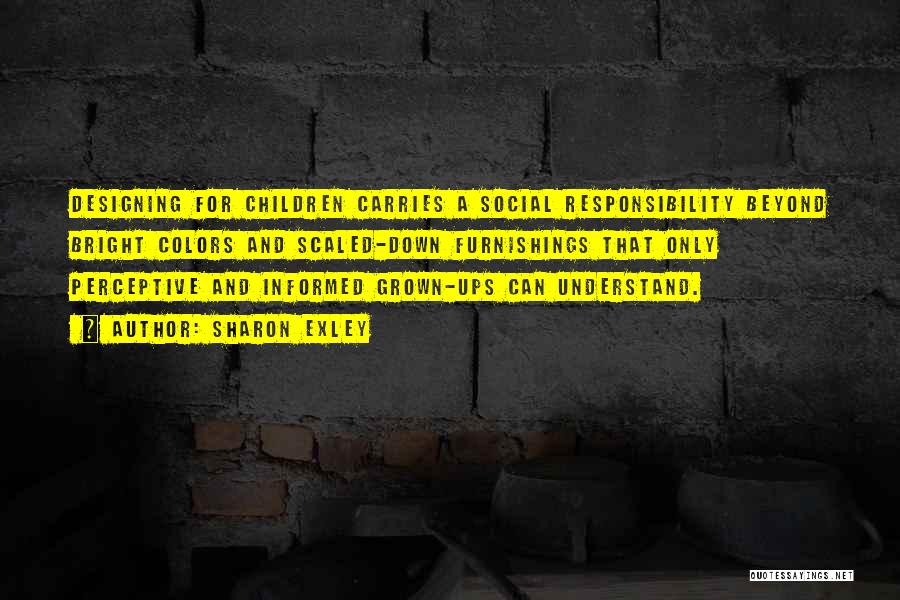 Sharon Exley Quotes: Designing For Children Carries A Social Responsibility Beyond Bright Colors And Scaled-down Furnishings That Only Perceptive And Informed Grown-ups Can