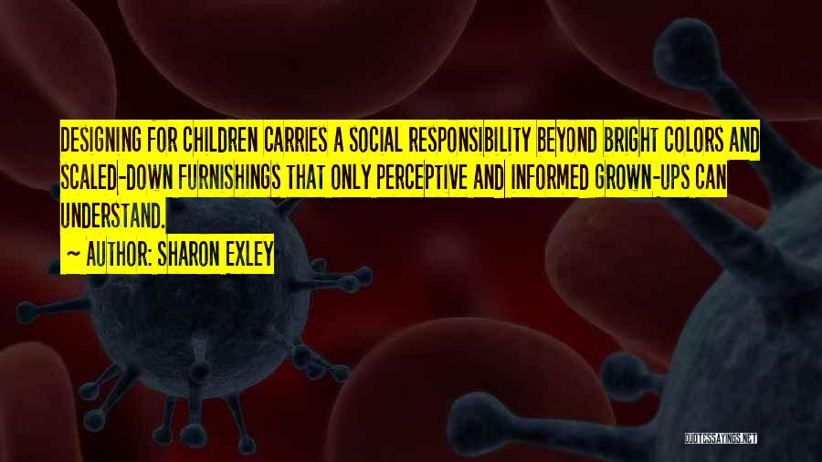 Sharon Exley Quotes: Designing For Children Carries A Social Responsibility Beyond Bright Colors And Scaled-down Furnishings That Only Perceptive And Informed Grown-ups Can