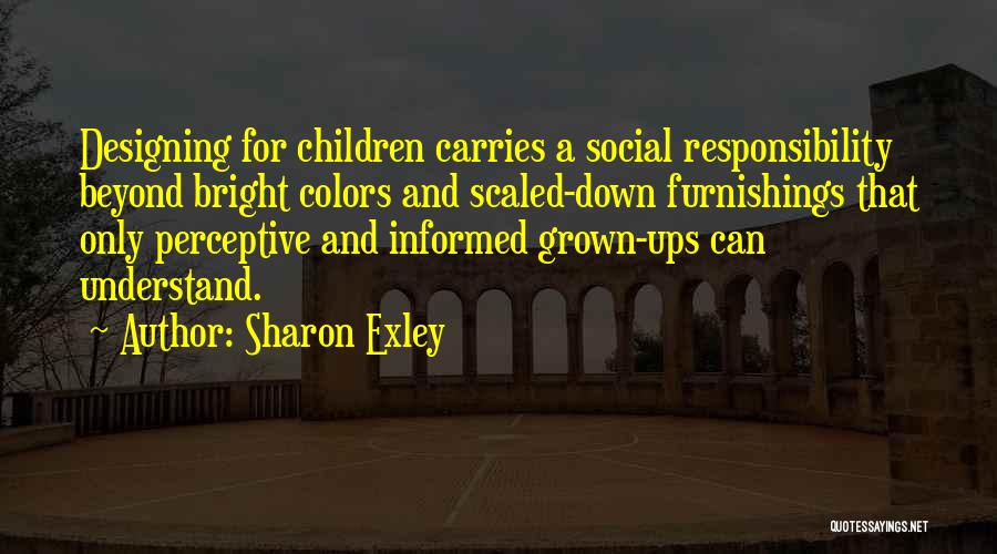 Sharon Exley Quotes: Designing For Children Carries A Social Responsibility Beyond Bright Colors And Scaled-down Furnishings That Only Perceptive And Informed Grown-ups Can