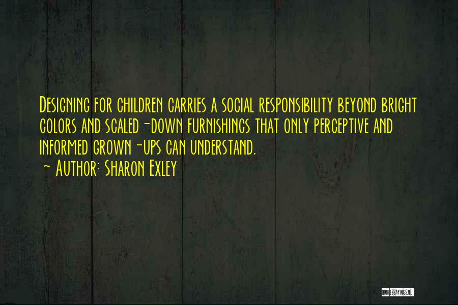 Sharon Exley Quotes: Designing For Children Carries A Social Responsibility Beyond Bright Colors And Scaled-down Furnishings That Only Perceptive And Informed Grown-ups Can