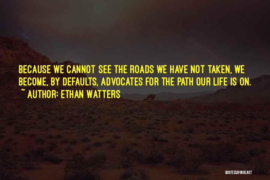 Ethan Watters Quotes: Because We Cannot See The Roads We Have Not Taken, We Become, By Defaults, Advocates For The Path Our Life