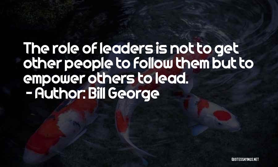 Bill George Quotes: The Role Of Leaders Is Not To Get Other People To Follow Them But To Empower Others To Lead.