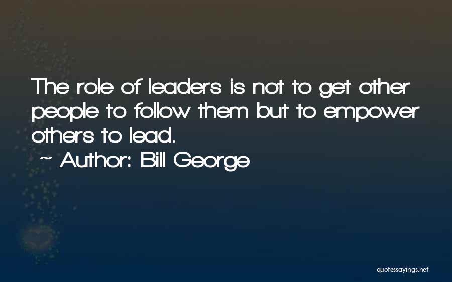 Bill George Quotes: The Role Of Leaders Is Not To Get Other People To Follow Them But To Empower Others To Lead.