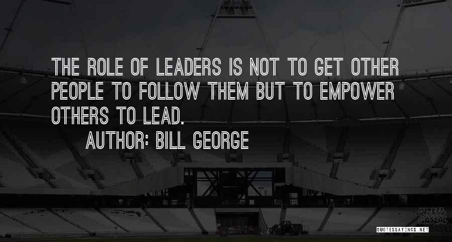 Bill George Quotes: The Role Of Leaders Is Not To Get Other People To Follow Them But To Empower Others To Lead.