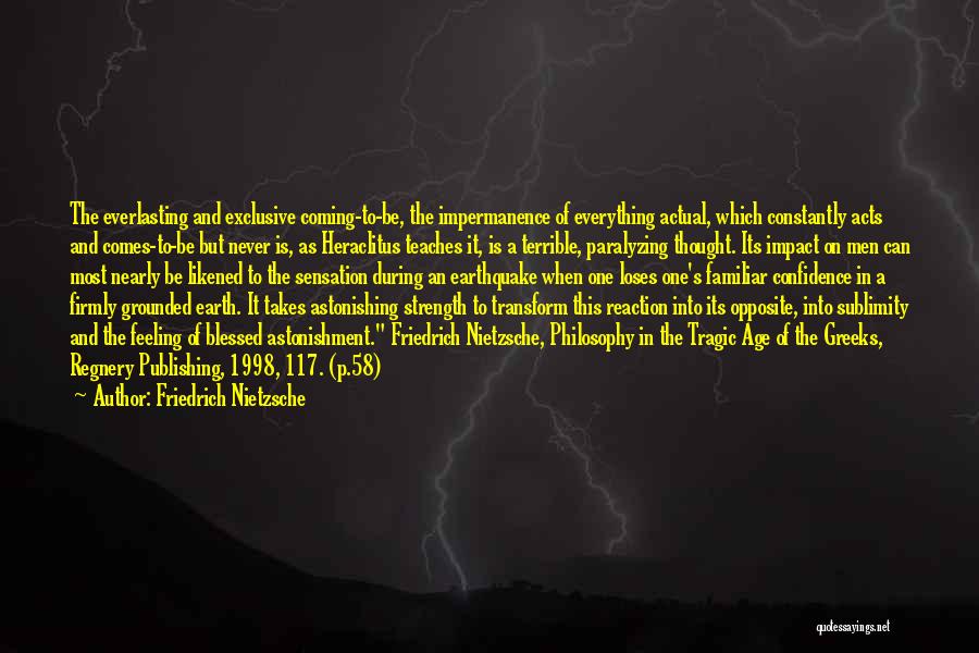 Friedrich Nietzsche Quotes: The Everlasting And Exclusive Coming-to-be, The Impermanence Of Everything Actual, Which Constantly Acts And Comes-to-be But Never Is, As Heraclitus