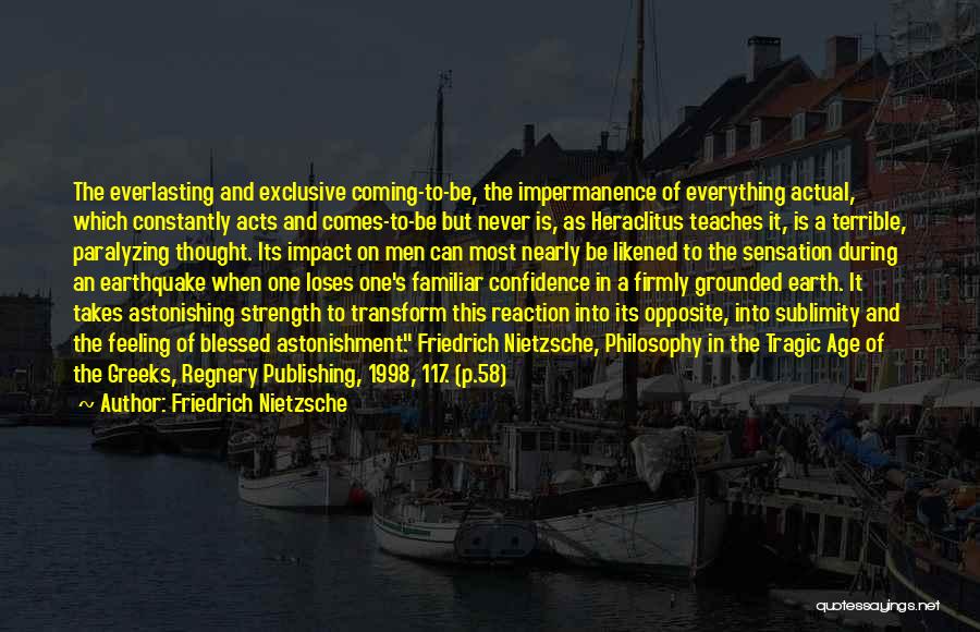 Friedrich Nietzsche Quotes: The Everlasting And Exclusive Coming-to-be, The Impermanence Of Everything Actual, Which Constantly Acts And Comes-to-be But Never Is, As Heraclitus