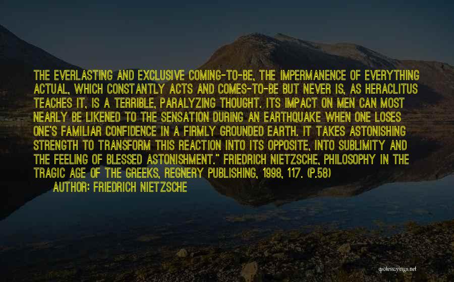 Friedrich Nietzsche Quotes: The Everlasting And Exclusive Coming-to-be, The Impermanence Of Everything Actual, Which Constantly Acts And Comes-to-be But Never Is, As Heraclitus