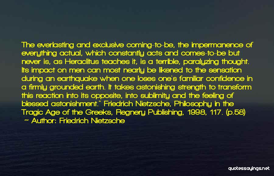 Friedrich Nietzsche Quotes: The Everlasting And Exclusive Coming-to-be, The Impermanence Of Everything Actual, Which Constantly Acts And Comes-to-be But Never Is, As Heraclitus
