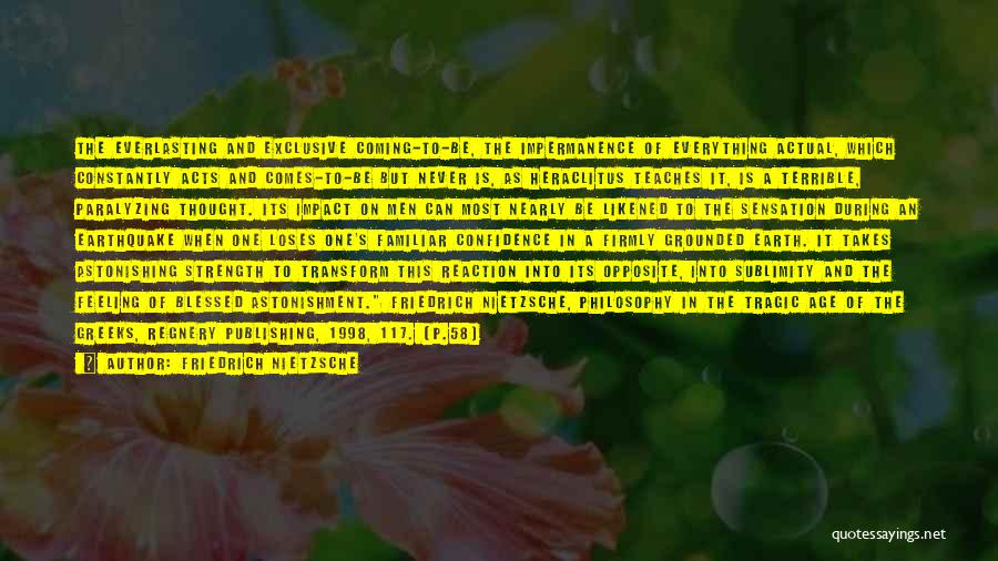 Friedrich Nietzsche Quotes: The Everlasting And Exclusive Coming-to-be, The Impermanence Of Everything Actual, Which Constantly Acts And Comes-to-be But Never Is, As Heraclitus