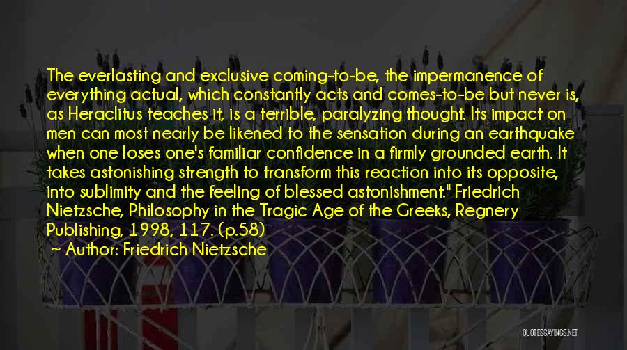 Friedrich Nietzsche Quotes: The Everlasting And Exclusive Coming-to-be, The Impermanence Of Everything Actual, Which Constantly Acts And Comes-to-be But Never Is, As Heraclitus