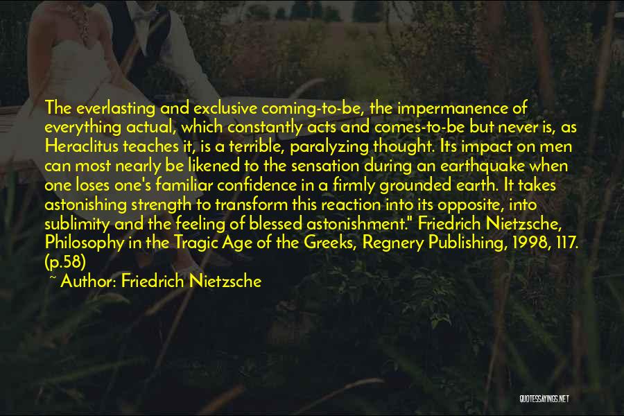 Friedrich Nietzsche Quotes: The Everlasting And Exclusive Coming-to-be, The Impermanence Of Everything Actual, Which Constantly Acts And Comes-to-be But Never Is, As Heraclitus