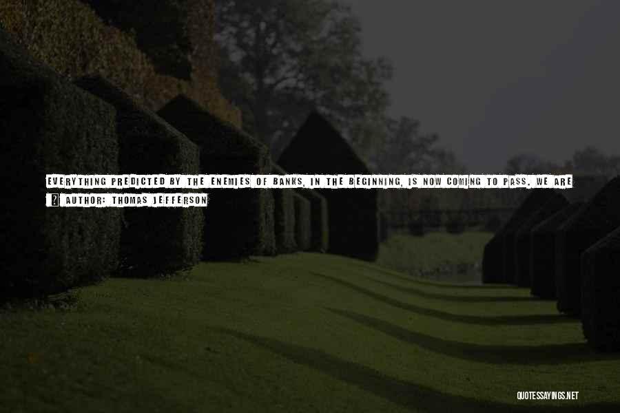 Thomas Jefferson Quotes: Everything Predicted By The Enemies Of Banks, In The Beginning, Is Now Coming To Pass. We Are To Be Ruined