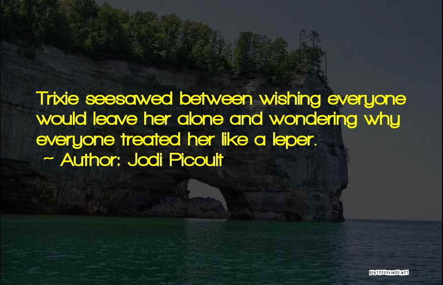 Jodi Picoult Quotes: Trixie Seesawed Between Wishing Everyone Would Leave Her Alone And Wondering Why Everyone Treated Her Like A Leper.