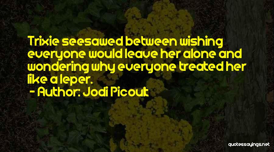 Jodi Picoult Quotes: Trixie Seesawed Between Wishing Everyone Would Leave Her Alone And Wondering Why Everyone Treated Her Like A Leper.