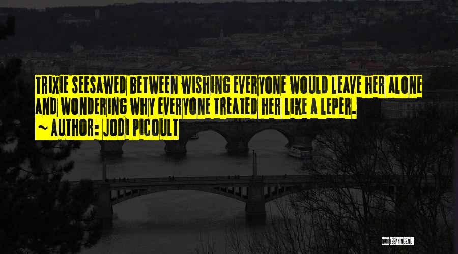 Jodi Picoult Quotes: Trixie Seesawed Between Wishing Everyone Would Leave Her Alone And Wondering Why Everyone Treated Her Like A Leper.