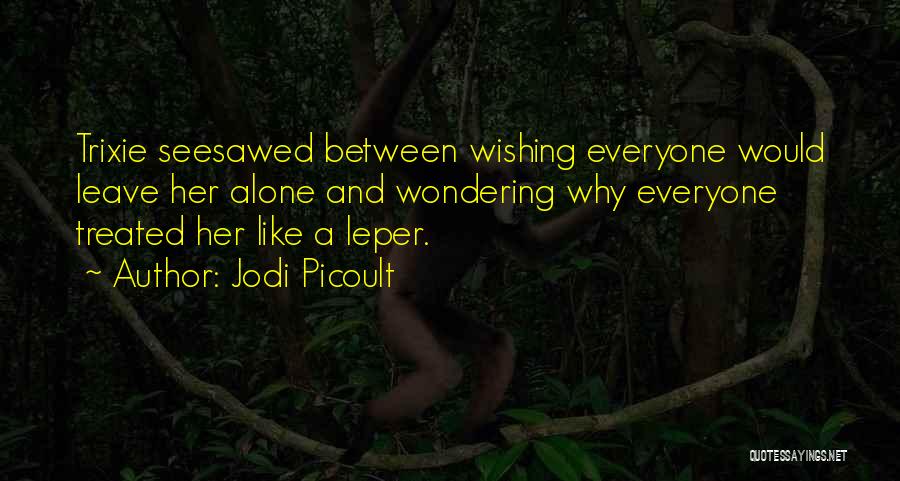 Jodi Picoult Quotes: Trixie Seesawed Between Wishing Everyone Would Leave Her Alone And Wondering Why Everyone Treated Her Like A Leper.